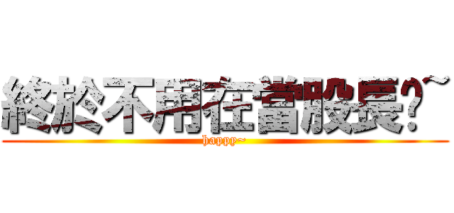 終於不用在當股長ㄖ~ (happy~)
