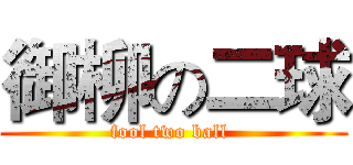 御柳の二球 (fool two ball )