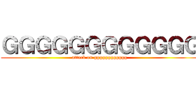ＧＧＧＧＧＧＧＧＧＧＧＧ (attack on gggggggggggg)