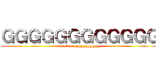 ＧＧＧＧＧＧＧＧＧＧＧＧ (attack on gggggggggggg)
