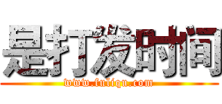 是打发时间 (www.fuliqu.com)