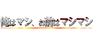 俺はマシ、お前はマシマシ (attack on titan)