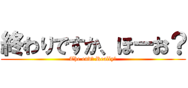 終わりですか、ほーお？ (The end? Really?)