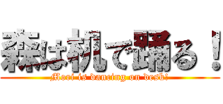 森は机で踊る！ (Mori is dancing on desk!)