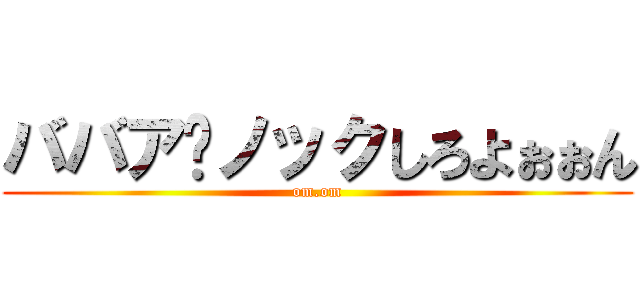 ババア⤴ノックしろよぉぉん (om.om)