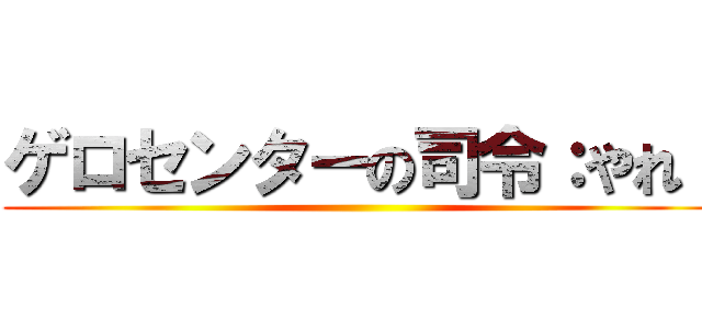 ゲロセンターの司令：やれ！ ()