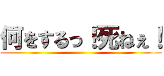 何をするっ！死ねぇ！ ()
