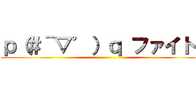 ｐ（＃＾▽゜）ｑ ファイトッ ()