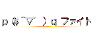 ｐ（＃＾▽゜）ｑ ファイトッ ()