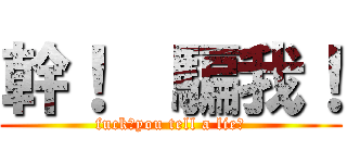 幹！  騙我！ (fuck！you tell a lie！)