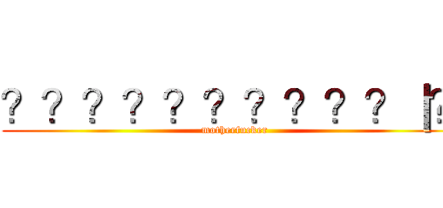 ？？？？？？？？？？｜？ (motherfucker)