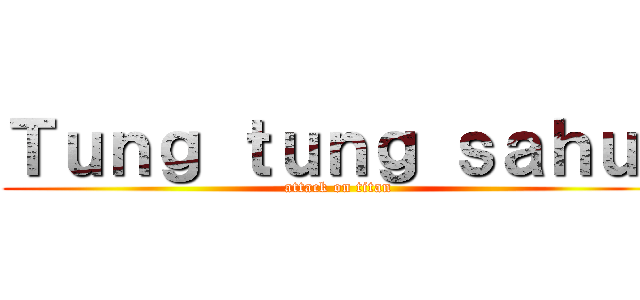 Ｔｕｎｇ ｔｕｎｇ ｓａｈｕｒ (attack on titan)