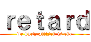 ｒｅｔａｒｄ (we know allison is one)