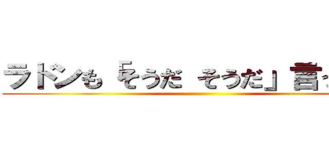 ラドンも「そうだ そうだ」言ってます ()