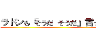 ラドンも「そうだ そうだ」言ってます ()