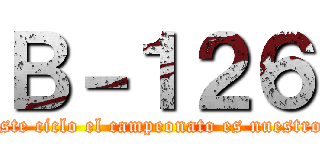 Ｂ－１２６ (este ciclo el campeonato es nuestro)