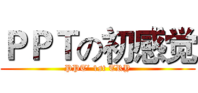 ＰＰＴの初感觉 (PPT’ 1st TRY)