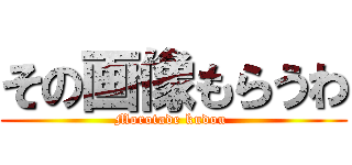 その画像もらうわ (Morotade kudou )