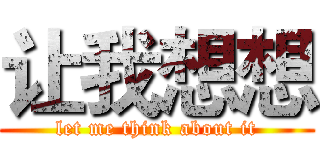 让我想想 (let me think about it)