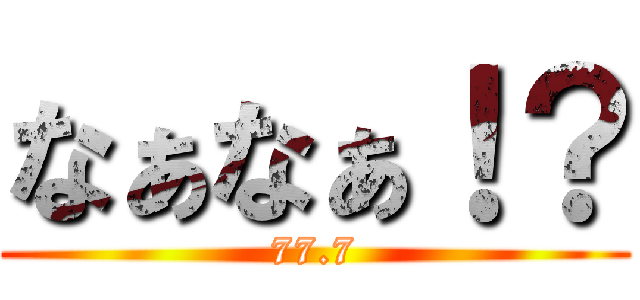 なぁなぁ！？ (77.7)