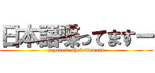 日本語喋ってますー (japanese shabettemasu)