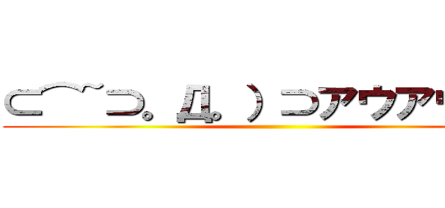 ⊂⌒~⊃。Д。）⊃アウアウアー ()