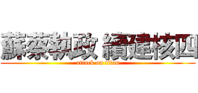 蘇蔡執政 續建核四 (attack on titan)