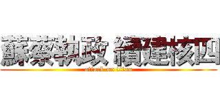 蘇蔡執政 續建核四 (attack on titan)