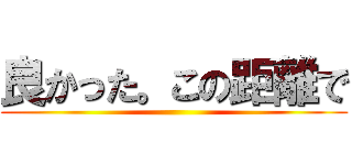 良かった。この距離で ()