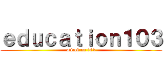 ｅｄｕｃａｔｉｏｎ１０３ (attack on 103)