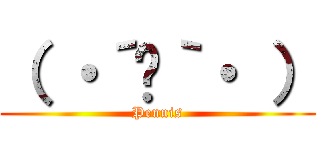 （ ・´ᴗ｀・ ） (Pennis)