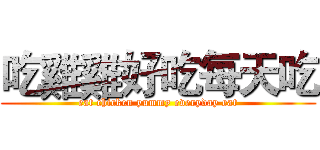 吃雞雞好吃每天吃 (eat chicken yummy everyday eat)