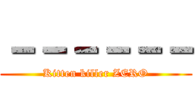 －－－－－－ (Kitten killer ZERO)