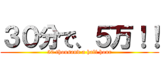 ３０分で、５万！！ (50 thousand a half hour)