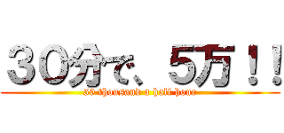 ３０分で、５万！！ (50 thousand a half hour)