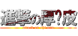 進撃の厚脸皮 (attack on shi min)