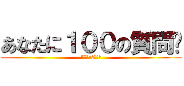 あなたに１００の質問‼ (”全部”答えてー)
