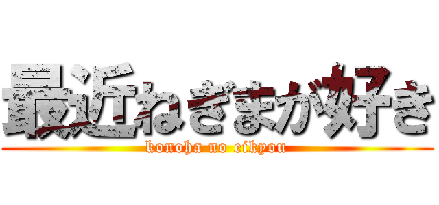 最近ねぎまが好き (konoha no eikyou)
