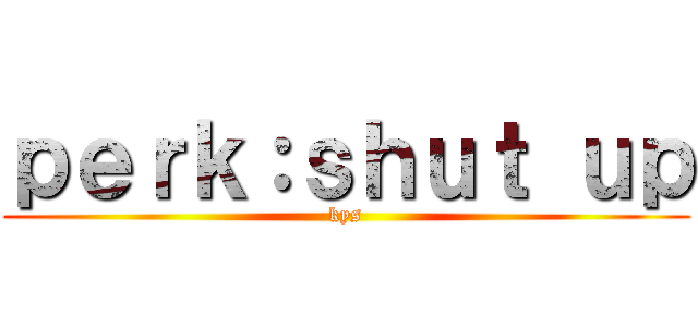 ｐｅｒｋ：ｓｈｕｔ ｕｐ (kys)