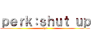 ｐｅｒｋ：ｓｈｕｔ ｕｐ (kys)