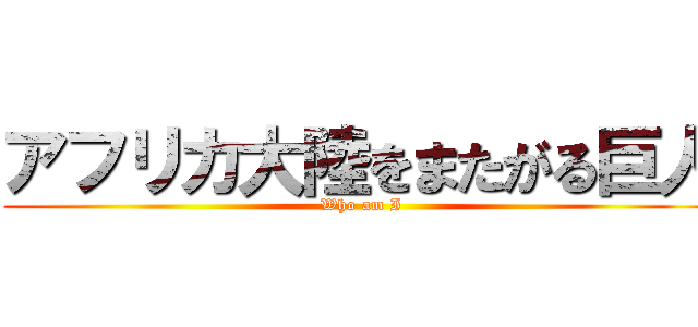 アフリカ大陸をまたがる巨人 (Who am I)