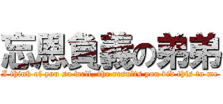 忘恩負義の弟弟 (I think of you so well, the results you did this to me)