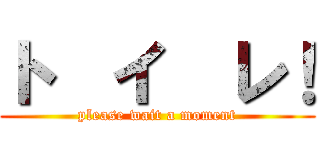 ト  イ  レ！ (please wait a moment)