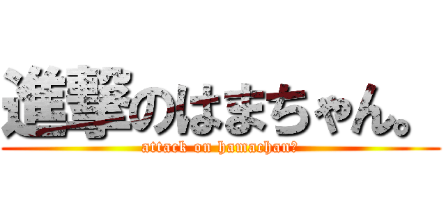 進撃のはまちゃん。 (attack on hamachan。)