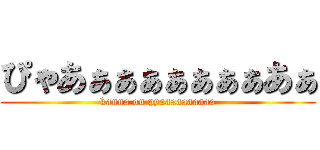 ぴゃあぁぁぁぁぁぁぁあぁ (kanna on pyaaaaaaaaaa)