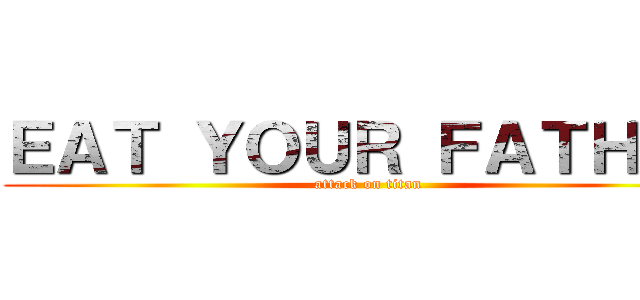 ＥＡＴ ＹＯＵＲ ＦＡＴＨＥＲ (attack on titan)