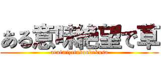 ある意味絶望で草 (aruimizetuboudekusa)