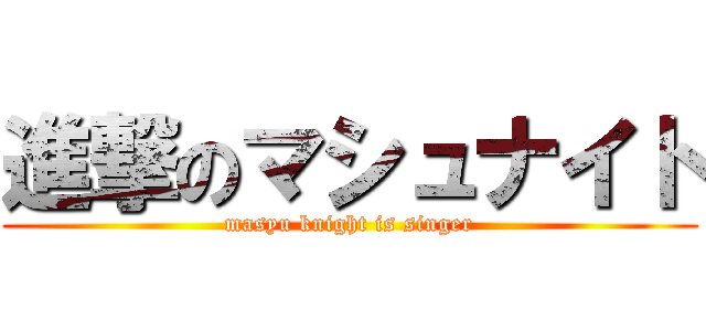 進撃のマシュナイト (masyu knight is singer)