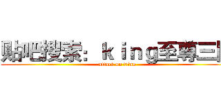 贴吧搜索：ｋｉｎｇ至尊三国 (attack on titan)