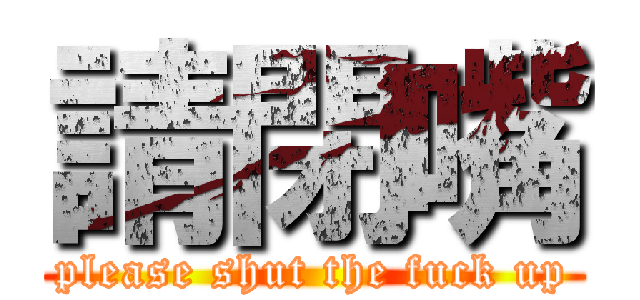 請閉嘴 (please shut the fuck up)